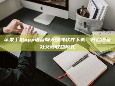 杭州苹果手机app语音聊天赚钱软件下载：开启语音社交新收益模式